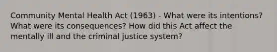 Community Mental Health Act (1963) - What were its intentions? What were its consequences? How did this Act affect the mentally ill and the criminal justice system?