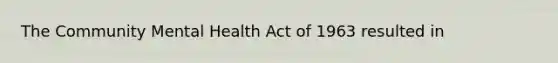 The Community Mental Health Act of 1963 resulted in