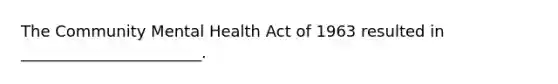 The Community Mental Health Act of 1963 resulted in _______________________.