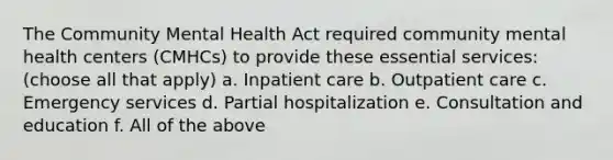 The Community Mental Health Act required community mental health centers (CMHCs) to provide these essential services: (choose all that apply) a. Inpatient care b. Outpatient care c. Emergency services d. Partial hospitalization e. Consultation and education f. All of the above