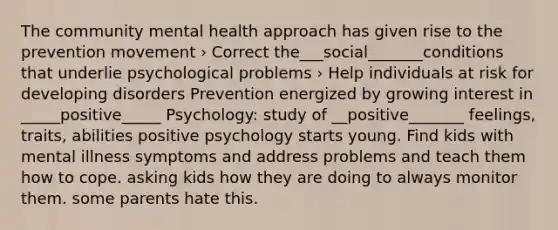 The community mental health approach has given rise to the prevention movement › Correct the___social_______conditions that underlie psychological problems › Help individuals at risk for developing disorders Prevention energized by growing interest in _____positive_____ Psychology: study of __positive_______ feelings, traits, abilities positive psychology starts young. Find kids with mental illness symptoms and address problems and teach them how to cope. asking kids how they are doing to always monitor them. some parents hate this.