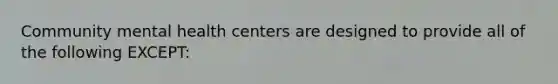 Community mental health centers are designed to provide all of the following EXCEPT: