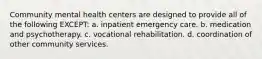 Community mental health centers are designed to provide all of the following EXCEPT: a. inpatient emergency care. b. medication and psychotherapy. c. vocational rehabilitation. d. coordination of other community services.