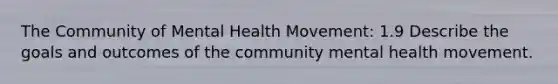 The Community of Mental Health Movement: 1.9 Describe the goals and outcomes of the community mental health movement.