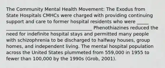 The Community Mental Health Movement: The Exodus from State Hospitals CMHCs were charged with providing continuing support and care to former hospital residents who were _____ _____________________________________ Phenothiazines reduced the need for indefinite hospital stays and permitted many people with schizophrenia to be discharged to halfway houses, group homes, and independent living. The mental hospital population across the United States plummeted from 559,000 in 1955 to fewer than 100,000 by the 1990s (Grob, 2001).