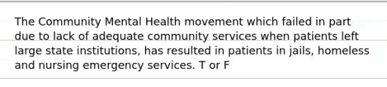 The Community Mental Health movement which failed in part due to lack of adequate community services when patients left large state institutions, has resulted in patients in jails, homeless and nursing emergency services. T or F