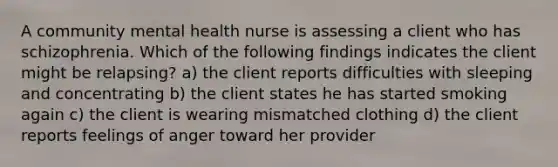 A community mental health nurse is assessing a client who has schizophrenia. Which of the following findings indicates the client might be relapsing? a) the client reports difficulties with sleeping and concentrating b) the client states he has started smoking again c) the client is wearing mismatched clothing d) the client reports feelings of anger toward her provider