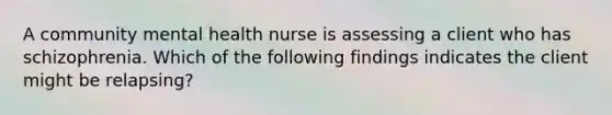 A community mental health nurse is assessing a client who has schizophrenia. Which of the following findings indicates the client might be relapsing?