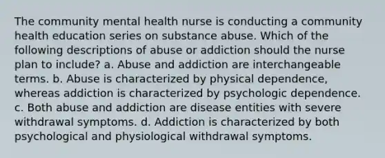 The community mental health nurse is conducting a community health education series on substance abuse. Which of the following descriptions of abuse or addiction should the nurse plan to include? a. Abuse and addiction are interchangeable terms. b. Abuse is characterized by physical dependence, whereas addiction is characterized by psychologic dependence. c. Both abuse and addiction are disease entities with severe withdrawal symptoms. d. Addiction is characterized by both psychological and physiological withdrawal symptoms.