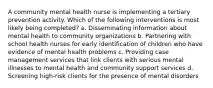 A community mental health nurse is implementing a tertiary prevention activity. Which of the following interventions is most likely being completed? a. Disseminating information about mental health to community organizations b. Partnering with school health nurses for early identification of children who have evidence of mental health problems c. Providing case management services that link clients with serious mental illnesses to mental health and community support services d. Screening high-risk clients for the presence of mental disorders