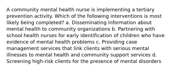 A community mental health nurse is implementing a tertiary prevention activity. Which of the following interventions is most likely being completed? a. Disseminating information about mental health to community organizations b. Partnering with school health nurses for early identification of children who have evidence of mental health problems c. Providing case management services that link clients with serious mental illnesses to mental health and community support services d. Screening high-risk clients for the presence of mental disorders