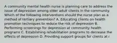 A community mental health nurse is planning care to address the issue of depression among older adult clients in the community. Which of the following interventions should the nurse plan as a method of tertiary prevention? A. Educating clients on health promotion techniques to reduce the risk of depression B. Performing screenings for depression at community health programs C. Establishing rehabilitation programs to decrease the effects of depression D. Providing support groups for clients at r