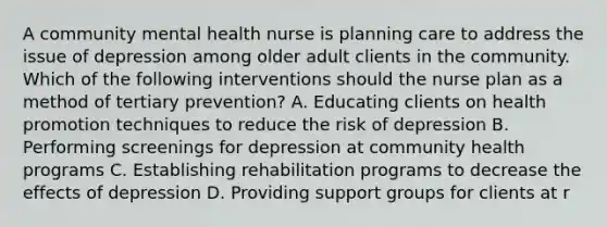 A community mental health nurse is planning care to address the issue of depression among older adult clients in the community. Which of the following interventions should the nurse plan as a method of tertiary prevention? A. Educating clients on health promotion techniques to reduce the risk of depression B. Performing screenings for depression at community health programs C. Establishing rehabilitation programs to decrease the effects of depression D. Providing support groups for clients at r