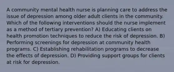 A community mental health nurse is planning care to address the issue of depression among older adult clients in the community. Which of the following interventions should the nurse implement as a method of tertiary prevention? A) Educating clients on health promotion techniques to reduce the risk of depression. B) Performing screenings for depression at community health programs. C) Establishing rehabilitation programs to decrease the effects of depression. D) Providing support groups for clients at risk for depression.