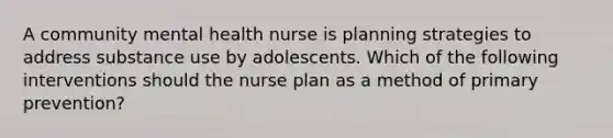 A community mental health nurse is planning strategies to address substance use by adolescents. Which of the following interventions should the nurse plan as a method of primary prevention?