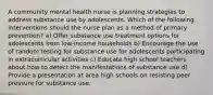 A community mental health nurse is planning strategies to address substance use by adolescents. Which of the following interventions should the nurse plan as a method of primary prevention? a) Offer substance use treatment options for adolescents from low-income households b) Encourage the use of random testing for substance use for adolescents participating in extracurricular activities c) Educate high school teachers about how to detect the manifestations of substance use d) Provide a presentation at area high schools on resisting peer pressure for substance use.