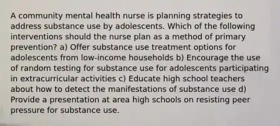 A community mental health nurse is planning strategies to address substance use by adolescents. Which of the following interventions should the nurse plan as a method of primary prevention? a) Offer substance use treatment options for adolescents from low-income households b) Encourage the use of random testing for substance use for adolescents participating in extracurricular activities c) Educate high school teachers about how to detect the manifestations of substance use d) Provide a presentation at area high schools on resisting peer pressure for substance use.