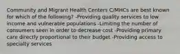 Community and Migrant Health Centers C/MHCs are best known for which of the following? -Providing quality services to low income and vulnerable populations -Limiting the number of consumers seen in order to decrease cost -Providing primary care directly proportional to their budget -Providing access to specialty services