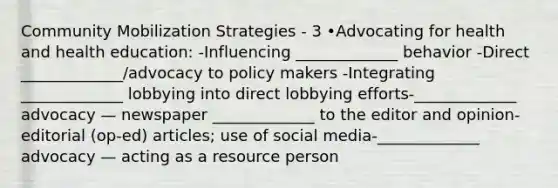 Community Mobilization Strategies - 3 •Advocating for health and health education: -Influencing _____________ behavior -Direct _____________/advocacy to policy makers -Integrating _____________ lobbying into direct lobbying efforts-_____________ advocacy — newspaper _____________ to the editor and opinion-editorial (op-ed) articles; use of social media-_____________ advocacy — acting as a resource person