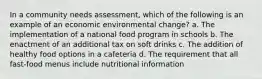 In a community needs assessment, which of the following is an example of an economic environmental change? a. The implementation of a national food program in schools b. The enactment of an additional tax on soft drinks c. The addition of healthy food options in a cafeteria d. The requirement that all fast-food menus include nutritional information