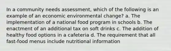 In a community needs assessment, which of the following is an example of an economic environmental change? a. The implementation of a national food program in schools b. The enactment of an additional tax on soft drinks c. The addition of healthy food options in a cafeteria d. The requirement that all fast-food menus include nutritional information