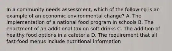 In a community needs assessment, which of the following is an example of an economic environmental change? A. The implementation of a national food program in schools B. The enactment of an additional tax on soft drinks C. The addition of healthy food options in a cafeteria D. The requirement that all fast-food menus include nutritional information