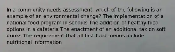 In a community needs assessment, which of the following is an example of an environmental change? The implementation of a national food program in schools The addition of healthy food options in a cafeteria The enactment of an additional tax on soft drinks The requirement that all fast-food menus include nutritional information