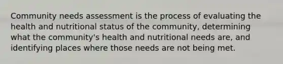 Community needs assessment is the process of evaluating the health and nutritional status of the community, determining what the community's health and nutritional needs are, and identifying places where those needs are not being met.