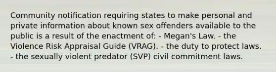 Community notification requiring states to make personal and private information about known sex offenders available to the public is a result of the enactment of: - Megan's Law. - the Violence Risk Appraisal Guide (VRAG). - the duty to protect laws. - the sexually violent predator (SVP) civil commitment laws.