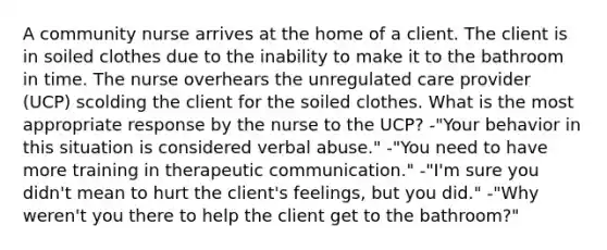 A community nurse arrives at the home of a client. The client is in soiled clothes due to the inability to make it to the bathroom in time. The nurse overhears the unregulated care provider (UCP) scolding the client for the soiled clothes. What is the most appropriate response by the nurse to the UCP? -"Your behavior in this situation is considered verbal abuse." -"You need to have more training in therapeutic communication." -"I'm sure you didn't mean to hurt the client's feelings, but you did." -"Why weren't you there to help the client get to the bathroom?"