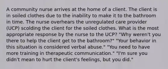 A community nurse arrives at the home of a client. The client is in soiled clothes due to the inability to make it to the bathroom in time. The nurse overhears the unregulated care provider (UCP) scolding the client for the soiled clothes. What is the most appropriate response by the nurse to the UCP? "Why weren't you there to help the client get to the bathroom?" "Your behavior in this situation is considered verbal abuse." "You need to have more training in therapeutic communication." "I'm sure you didn't mean to hurt the client's feelings, but you did."