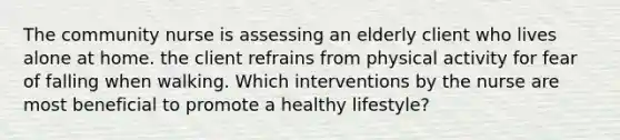 The community nurse is assessing an elderly client who lives alone at home. the client refrains from physical activity for fear of falling when walking. Which interventions by the nurse are most beneficial to promote a healthy lifestyle?