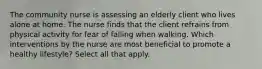 The community nurse is assessing an elderly client who lives alone at home. The nurse finds that the client refrains from physical activity for fear of falling when walking. Which interventions by the nurse are most beneficial to promote a healthy lifestyle? Select all that apply.