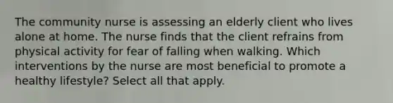 The community nurse is assessing an elderly client who lives alone at home. The nurse finds that the client refrains from physical activity for fear of falling when walking. Which interventions by the nurse are most beneficial to promote a healthy lifestyle? Select all that apply.