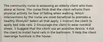 The community nurse is assessing an elderly client who lives alone at home. The nurse finds that the client refrains from physical activity for fear of falling when walking. Which interventions by the nurse are most beneficial to promote a healthy lifestyle? Select all that apply. 1 Instruct the client to apply bed side rails. 2 Encourage the client to wear nonskid shoes. 3 Suggest that the client use an assistive device. 4 Ask the client to install hand rails in the bathroom. 5 Help the client rearrange furniture in the house.