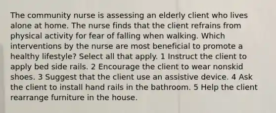 The community nurse is assessing an elderly client who lives alone at home. The nurse finds that the client refrains from physical activity for fear of falling when walking. Which interventions by the nurse are most beneficial to promote a healthy lifestyle? Select all that apply. 1 Instruct the client to apply bed side rails. 2 Encourage the client to wear nonskid shoes. 3 Suggest that the client use an assistive device. 4 Ask the client to install hand rails in the bathroom. 5 Help the client rearrange furniture in the house.