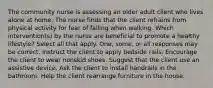 The community nurse is assessing an older adult client who lives alone at home. The nurse finds that the client refrains from physical activity for fear of falling when walking. Which intervention(s) by the nurse are beneficial to promote a healthy lifestyle? Select all that apply. One, some, or all responses may be correct. Instruct the client to apply bedside rails. Encourage the client to wear nonskid shoes. Suggest that the client use an assistive device. Ask the client to install handrails in the bathroom. Help the client rearrange furniture in the house.