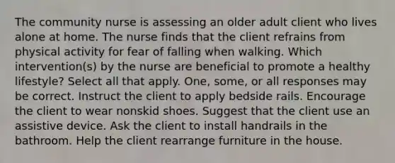 The community nurse is assessing an older adult client who lives alone at home. The nurse finds that the client refrains from physical activity for fear of falling when walking. Which intervention(s) by the nurse are beneficial to promote a healthy lifestyle? Select all that apply. One, some, or all responses may be correct. Instruct the client to apply bedside rails. Encourage the client to wear nonskid shoes. Suggest that the client use an assistive device. Ask the client to install handrails in the bathroom. Help the client rearrange furniture in the house.