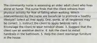 The community nurse is assessing an older adult client who lives alone at home. The nurse finds that the client refrains from physical activity for fear of falling when walking. Which intervention(s) by the nurse are beneficial to promote a healthy lifestyle? Select all that apply. One, some, or all responses may be correct. 1. Instruct the client to apply bedside rails. 2. Encourage the client to wear nonskid shoes. 3. Suggest that the client use an assistive device. 4. Ask the client to install handrails in the bathroom. 5. Help the client rearrange furniture in the house.