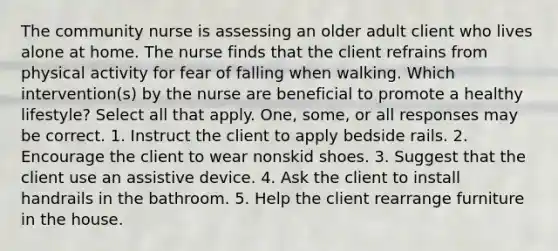 The community nurse is assessing an older adult client who lives alone at home. The nurse finds that the client refrains from physical activity for fear of falling when walking. Which intervention(s) by the nurse are beneficial to promote a healthy lifestyle? Select all that apply. One, some, or all responses may be correct. 1. Instruct the client to apply bedside rails. 2. Encourage the client to wear nonskid shoes. 3. Suggest that the client use an assistive device. 4. Ask the client to install handrails in the bathroom. 5. Help the client rearrange furniture in the house.