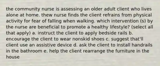 the community nurse is assessing an older adult client who lives alone at home. thew nurse finds the client refrains from physical activity for fear of falling when walking. which intervention (s) by the nurse are beneficial to promote a healthy lifestyle? (select all that apply) a. instruct the client to apply bedside rails b. encourage the client to wear nonskid shoes c. suggest that'll client use an assistive device d. ask the client to install handrails in the bathroom e. help the client rearrange the furniture in the house