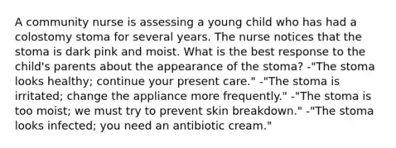 A community nurse is assessing a young child who has had a colostomy stoma for several years. The nurse notices that the stoma is dark pink and moist. What is the best response to the child's parents about the appearance of the stoma? -"The stoma looks healthy; continue your present care." -"The stoma is irritated; change the appliance more frequently." -"The stoma is too moist; we must try to prevent skin breakdown." -"The stoma looks infected; you need an antibiotic cream."