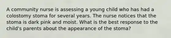 A community nurse is assessing a young child who has had a colostomy stoma for several years. The nurse notices that the stoma is dark pink and moist. What is the best response to the child's parents about the appearance of the stoma?