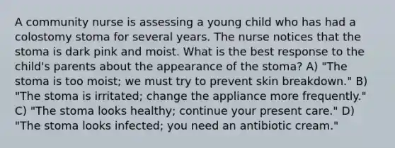 A community nurse is assessing a young child who has had a colostomy stoma for several years. The nurse notices that the stoma is dark pink and moist. What is the best response to the child's parents about the appearance of the stoma? A) "The stoma is too moist; we must try to prevent skin breakdown." B) "The stoma is irritated; change the appliance more frequently." C) "The stoma looks healthy; continue your present care." D) "The stoma looks infected; you need an antibiotic cream."