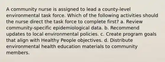 A community nurse is assigned to lead a county-level environmental task force. Which of the following activities should the nurse direct the task force to complete first? a. Review community-specific epidemiological data. b. Recommend updates to local environmental policies. c. Create program goals that align with Healthy People objectives. d. Distribute environmental health education materials to community members.