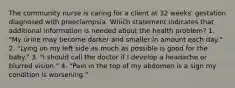 The community nurse is caring for a client at 32 weeks' gestation diagnosed with preeclampsia. Which statement indicates that additional information is needed about the health problem? 1. "My urine may become darker and smaller in amount each day." 2. "Lying on my left side as much as possible is good for the baby." 3. "I should call the doctor if I develop a headache or blurred vision." 4. "Pain in the top of my abdomen is a sign my condition is worsening."