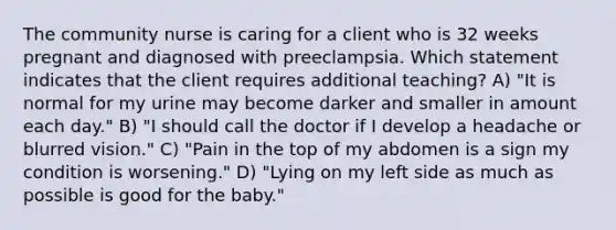 The community nurse is caring for a client who is 32 weeks pregnant and diagnosed with preeclampsia. Which statement indicates that the client requires additional teaching? A) "It is normal for my urine may become darker and smaller in amount each day." B) "I should call the doctor if I develop a headache or blurred vision." C) "Pain in the top of my abdomen is a sign my condition is worsening." D) "Lying on my left side as much as possible is good for the baby."