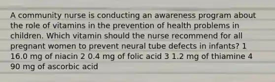 A community nurse is conducting an awareness program about the role of vitamins in the prevention of health problems in children. Which vitamin should the nurse recommend for all pregnant women to prevent neural tube defects in infants? 1 16.0 mg of niacin 2 0.4 mg of folic acid 3 1.2 mg of thiamine 4 90 mg of ascorbic acid