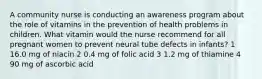 A community nurse is conducting an awareness program about the role of vitamins in the prevention of health problems in children. What vitamin would the nurse recommend for all pregnant women to prevent neural tube defects in infants? 1 16.0 mg of niacin 2 0.4 mg of folic acid 3 1.2 mg of thiamine 4 90 mg of ascorbic acid