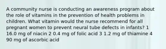 A community nurse is conducting an awareness program about the role of vitamins in the prevention of health problems in children. What vitamin would the nurse recommend for all pregnant women to prevent neural tube defects in infants? 1 16.0 mg of niacin 2 0.4 mg of folic acid 3 1.2 mg of thiamine 4 90 mg of ascorbic acid